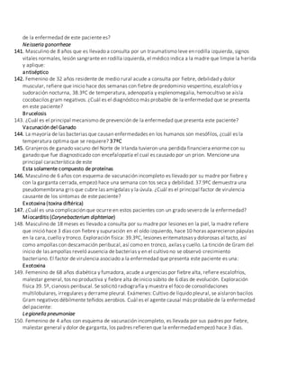 de la enfermedad de este paciente es?
Neisseria gonorrheae
141. Masculino de 8 años que es llevado a consulta por un traumatismo leve en rodilla izquierda, signos
vitales normales, lesión sangrante en rodilla izquierda, el médico indica a la madre que limpie la herida
y aplique:
antiséptico
142. Femenino de 32 años residente de medio rural acude a consulta por fiebre, debilidad y dolor
muscular, refiere que inicio hace dos semanas con fiebre de predominio vespertino, escalofríos y
sudoración nocturna, 38.3ºC de temperatura, adenopatía y esplenomegalia, hemocultivo se aísla
cocobacilos gram negativos. ¿Cuál es el diagnóstico más probable de la enfermedad que se presenta
en este paciente?
Brucelosis
143. ¿Cuál es el principal mecanismo de prevención de la enfermedad que presenta este paciente?
Vacunación del Ganado
144. La mayoría de las bacterias que causan enfermedades en los humanos son mesófilos, ¿cuál es la
temperatura optima que se requiere? 37ºC
145. Granjeros de ganado vacuno del Norte de Irlanda tuvieron una perdida financiera enorme con su
ganado que fue diagnosticado con encefalopatía el cual es causado por un prion. Mencione una
principal característica de este
Esta solamente compuesto de proteínas
146. Masculino de 6 años con esquema de vacunación incompleto es llevado por su madre por fiebre y
con la garganta cerrada, empezó hace una semana con tos seca y debilidad. 37.9ºC demuestra una
pseudomembrana gris que cubre las amígdalas y la úvula. ¿Cuál es el principal factor de virulencia
causante de los síntomas de este paciente?
Exotoxina (toxina diftérica)
147. ¿Cuál es una complicación que ocurre en estos pacientes con un grado severo de la enfermedad?
Miocarditis (Corynebacterium diphteriae)
148. Masculino de 18 meses es llevado a consulta por su madre por lesiones en la piel, la madre refiere
que inició hace 3 días con fiebre y supuración en el oído izquierdo, hace 10 horas aparecieron pápulas
en la cara, cuello y tronco. Exploración física: 39.3ºC, lesiones eritematosas y dolorosas al tacto, así
como ampollas con descamación peribucal, así como en tronco, axilas y cuello. La tinción de Gram del
inicio de las ampollas reveló ausencia de bacterias y en el cultivo no se observó crecimiento
bacteriano. El factor de virulencia asociado a la enfermedad que presenta este paciente es una:
Exotoxina
149. Femenino de 68 años diabética y fumadora, acude a urgencias por fiebre alta, refiere escalofríos,
malestar general, tos no productiva y fiebre alta de inicio súbito de 6 días de evolución. Exploración
física 39. 5º, cianosis peribucal. Se solicitó radiografía y muestra el foco de consolidaciones
multilobulares, irregulares y derrame pleural. Exámenes: Cultivo de líquido pleural, se aislaron bacilos
Gram negativos débilmente teñidos aerobios. Cuál es el agente causal más probable de la enfermedad
del paciente:
Legionella pneumoniae
150. Femenino de 4 años con esquema de vacunación incompleto, es llevada por sus padres por fiebre,
malestar general y dolor de garganta, los padres refieren que la enfermedad empezó hace 3 días.
 