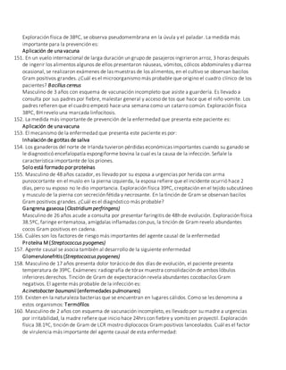 Exploración física de 38ºC, se observa pseudomembrana en la úvula y el paladar. La medida más
importante para la prevención es:
Aplicación de una vacuna
151. En un vuelo internacional de larga duración un grupo de pasajeros ingirieron arroz, 3 horas después
de ingerir los alimentos algunos de ellos presentaron náuseas, vómitos, cólicos abdominales y diarrea
ocasional, se realizaron exámenes de las muestras de los alimentos, en el cultivo se observan bacilos
Gram positivos grandes. ¿Cuál es el microorganismo más probable que origino el cuadro clínico de los
pacientes? Bacillus cereus
Masculino de 3 años con esquema de vacunación incompleto que asiste a guardería. Es llevado a
consulta por sus padres por fiebre, malestar general y acceso de tos que hace que el niño vomite. Los
padres refieren que el cuadro empezó hace una semana como un catarro común. Exploración física
38ºC, BH revelo una marcada linfocitosis.
152. La medida más importante de prevención de la enfermedad que presenta este paciente es:
Aplicación de una vacuna
153. El mecanismo de la enfermedad que presenta este paciente es por:
Inhalación de gotitas de saliva
154. Los ganaderos del norte de Irlanda tuvieron pérdidas económicas importantes cuando su ganado se
le diagnosticó encefalopatía espongiforme bovina la cual es la causa de la infección. Señale la
característica importante de los priones.
Solo está formado por proteínas
155. Masculino de 48 años cazador, es llevado por su esposa a urgencias por herida con arma
punzocortante en el muslo en la pierna izquierda, la esposa refiere que el incidente ocurrió hace 2
días, pero su esposo no le dio importancia. Exploración física 39ºC, crepitación en el tejido subcutáneo
y musculo de la pierna con secreción fétida y necrosante. En la tinción de Gram se observan bacilos
Gram positivos grandes. ¿Cuál es el diagnóstico más probable?
Gangrena gaseosa (Clostridium perfringens)
Masculino de 26 años acude a consulta por presentar faringitis de 48h de evolución. Exploración física
38.5ºC, faringe eritematosa, amígdalas inflamadas con pus, la tinción de Gram revelo abundantes
cocos Gram positivos en cadena.
156. Cuáles son los factores de riesgo más importantes del agente causal de la enfermedad
Proteína M (Streptococcus pyogenes)
157. Agente causal se asocia también al desarrollo de la siguiente enfermedad
Glomerulonefritis (Streptococcus pyogenes)
158. Masculino de 17 años presenta dolor torácico de dos días de evolución, el paciente presenta
temperatura de 39ºC. Exámenes: radiografía de tórax muestra consolidación de ambos lóbulos
inferiores derechos. Tinción de Gram de expectoración revela abundantes cocobacilos Gram
negativos. El agente más probable de la infección es:
Acinetobacter baumanii (enfermedades pulmonares)
159. Existen en la naturaleza bacterias que se encuentran en lugares cálidos. Como se les denomina a
estos organismos: Termófilos
160. Masculino de 2 años con esquema de vacunación incompleto, es llevado por su madre a urgencias
por irritabilidad, la madre refiere que inicio hace 24hrs con fiebre y vomito en proyectil. Exploración
física 38.1ºC, tinción de Gram de LCR mostro diplococos Gram positivos lanceolados. Cuál es el factor
de virulencia más importante del agente causal de esta enfermedad:
 