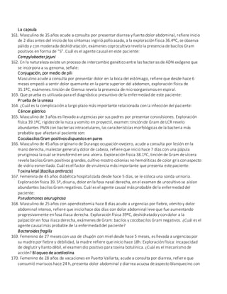 La capsula
161. Masculino de 35 años acude a consulta por presentar diarrea y fuerte dolor abdominal, refiere inicio
de 2 días antes del inicio de los síntomas ingirió pollo asado, a la exploración física 36.4ºC, se observa
pálido y con moderada deshidratación, exámenes coprocultivo revelo la presencia de bacilos Gram
positivos en forma de “S”. Cuál es el agente causal en este paciente:
Campylobacter jejuni
162. En la naturaleza existe un proceso de intercambio genético entre las bacterias de ADN exógeno que
se incorpora a su genoma, señale:
Conjugación, por medio de pili
Masculino acude a consulta por presentar dolor en la boca del estómago, refiere que desde hace 6
meses empezó a sentir dolor quemante en la parte superior del abdomen, exploración física de
35.1ºC, exámenes: tinción de Giemsa revela la presencia de microorganismos en espiral.
163. Que prueba es utilizada para el diagnóstico presuntivo de la enfermedad de este paciente:
Prueba de la ureasa
164. ¿Cuál es la complicación a largo plazo más importante relacionada con la infección del paciente:
Cáncer gástrico
165. Masculino de 3 años es llevado a urgencias por sus padres por presentar convulsiones. Exploración
física 39.1ºC, rigidez de la nuca y vomito en proyectil, examen: tinción de Gram de LCR revelo
abundantes PMN con bacterias intracelulares, las características morfológicas de la bacteria más
probable que afectan al paciente son:
Cocobacilos Gram positivos dispuestos en pares
166. Masculino de 45 años originario de Durango ocupación ovejero, acude a consulta por lesión en la
mano derecha, malestar general y dolor de cabeza, refiere que inicio hace 7 días con una pápula
pruriginosa la cual se transformó en una ulcera. Exploración física 38.1ºC, tinción de Gram de ulcera
revelo bacilos Gram positivos grandes, cultivo mostro colonias no hemolíticas de color gris con aspecto
de vidrio esmerilado. Cuál es el factor de virulencia más importante que presenta este paciente:
Toxina letal (Bacillus anthracis)
167. Femenina de 45 años diabética hospitalizada desde hace 5 días, se le coloca una sonda urinaria.
Exploración física 39. 5º, disuria, dolor en la fosa nasal derecha, en el examen de urocultivo se aíslan
abundantes bacilos Gram negativos. Cuál es el agente causal más probable de la enfermedad del
paciente:
Pseudomonas aeuruginosa
168. Masculino de 25 años con apendicetomía hace 8 días acude a urgencias por fiebre, vómito y dolor
abdominal intenso, refiere que inicio hace dos días con dolor abdominal leve que fue aumentando
progresivamente en fosa iliaca derecha. Exploración física 39ºC, deshidratado y con dolor a la
palpación en fosa iliaca derecha, exámenes de Gram: bacilos y cocobacilos Gram negativos. ¿Cuál es el
agente causal más probable de la enfermedad del paciente?
Bacteroides fragilis
169. Femenino de 27 meses con uso de chupón con miel desde hace 5 meses, es llevada a urgencias por
su madre por fiebre y debilidad, la madre refiere que inicio hace 18h. Exploración física: incapacidad
de deglutir y llanto débil, el examen dio positivo para toxina botulínica. ¿Cuál es el mecanismo de
acción? Bloqueo de acetilcolina
170. Femenino de 28 años de vacaciones en Puerto Vallarta, acude a consulta por diarrea, refiere que
consumió mariscos hace 24 h, presenta dolor abdominal y diarrea acuosa de aspecto blanquecino con
 