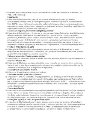 178. Etapa en la curva de proliferación conocido como el periodo en que las bacterias se adaptan a un
medio ambiente nuevo.
Etapa latente
179. Masculino de 28 años acude a consultar por diarrea, refiere que inicio hace dos días con
evacuaciones diarreicas, fiebre, malestar general y dolor abdominal. Exploración física Exploración
física 38.6ºC y signos vitales taquicardia, dolor abdominal difuso y peristalsis aumentada, exámenes
coprológicos evacuaciones con pus y abundantes eritrocitos en la materia fecal. ¿Qué tipo de bacteria
esperaría encontrar más probable en el coprológico?
Bacilos Gramnegativos /Vibrio cholerae/Shigella dysenteriae/
180. Masculino de 8 años el cual es llevado por su madre a urgencias por fiebre alta y debilidad, la madre
refiere que el niño comió fuera de la casa en la semana y que inicio hace 3 días con debilidad
generalizada, fiebre alta, cefalea y vomito. Exploración física 39.5ºC, dolor en hipocondrio derecho,
palidez generalizada y deshidratación, a los exámenes coprocultivo muestra el crecimiento de
bacterias Gram negativos no fermentadores. ¿Cuál es la prueba serológica en la cual se detectan
anticuerpos contra los antígenos O y H de la bacteria responsable de la sintomatología del paciente?
Prueba de Widal (Salmonella typhi)
181. Masculino de 70 años traído a consulta por su hijo por quemaduras de 2do grado en su brazo
derecho de dos días de evolución. Examen físico 38ºC, secreción verdosa en la quemadura. Método
para confirmar la infección que presenta el paciente:
Cultivo de la secreción (Pseudomonas aeruginosa)
182. Los antisépticos son sustancias que se pueden aplicar en tejido vivo. Ejemplo usado en laboratorios y
hospitales: Alcohol 70%
183. Masculino de 34 años sin pareja sexual estable, acude a consulta por presentar ulcera genital que
apareció hace 10 días. Signos vitales normales, ulcera eritematosa de 2cm de diámetro dolorosa. De
acuerdo a los síntomas cual es el diagnóstico más probable:
Chancro blando (Haemophilus ducreyi)
184. El proceso de esterilización está caracterizado por:
Eliminación de todo tipo de microorganismos
185. masculino 91 años fue sometido a cirugía para cambiar una prótesis y es sometido a tratamiento
profiláctico con antibióticos de amplio espectro. Es llevado a urgencias por presentar fiebre, refiere
que la fiebre empezó una semana después de la cirugía. Temperatura de 38.7 c* examen de urocultivo
cocos Gram+ (cadenas cortas tolerantes al cloruro de sodio y a las sales biliares). ¿Cuál es el agente
causal más probable?
Enterococcus faecalis
186. masculino de 32 años es llevado a consulta por diarrea refiere inicio de dos días con dolor abdominal,
fiebre y diarrea con más de 10 evacuaciones al día y haber comido carne de gallina. Temperatura de
39c. Dolor abdominal difuso. Coprocultivo en condiciones de microaerofilia y a 42 grados, cual es la
morfología microscópica en una tinción de gran del agente causal de la enfermedad del paciente
Bacilos gram negativo en forma de S (Helicobater pylori)
187. masculino de 32 años toxicómano llevado a urgencias por su pareja por presentar dificultad para
sostenerse en pie la pareja refiereque inicio hace 12 horas con visión borrosa y debilidad para caminar
tiene 37.5 de temperatura múltiples heridas en el antebrazo derecho con signos de inflamación
parálisis simétrica en los nervios craneales debida a una parálisis motora flácida simétrica y
 