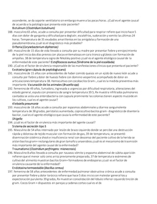 ascendente, se da soporte ventilatorio sin embargo muere a las pocas horas. ¿Cuál es el agente causal
de acuerdo a la patología que presenta este paciente?
Botulinum (Clostridium botulinum)
188. masculino 65 años, acude a consulta por presentar dificultad para respirar refiere que inicio hace 5
días con dolor de garganta y dificultad para deglutir, escalofríos, sudoración y vomito las últimas 24
horas. Temperatura de 35 exudados amarillentos en las amígdalas y formación de una
pseudomembrana ¿cuál es el diagnóstico más probable?
Difteria (Corynebacterium diphteriae)
189. masculino de 15 días de vida llevado a consulta por su madre por presentar fiebre y enrojecimiento
de la piel inicia dos días previos con placas eritematosas en cara tronco y glúteos con formación de
ampollas. 38 de temperatura signo de Nikolsky positivo ¿cuál es el agente etiológico causal de la
enfermedad de este paciente? Estafilococos aureus (Síndrome de la piel escaldada)
190. ¿Cuál es el factor de virulencia responsable de las manifestaciones clínicas que presenta el paciente?
Exotoxina (gran cápsula de peptidoglucano)
191. masculino de 15 años con antecedentes de haber comido quesos en un ejido de nuevo león acude a
consulta por fiebre y dolor de huesos fiebre con dominio vespertino acompañado de dolor en
articulaciones temperatura 38. Hemocultivo con cocobacilos Gram-, cual es la medida preventiva más
importante. Vacunación de los animales (Brucellaspp)
192. femenino de 49 años, fumadora, ingresada a urgencias por dificultad respiratoria, alteraciones del
estado general, esputo con presencia de sangre temperatura 39.5, Rx muestra infiltrados pulmonares
cavitados se aisla una enterobacteria con capsula prominente las colonias tienen aspecto mucoide en
los cultivos, cual es el agente causal?
Klebsiella pneumonie
193. masculino de 18 años acude a consulta por espasmos abdominales y diarrea sanguinolenta
temperatura de 38 grados, peristalsis aumentada, coprocultivo bacilos gram- diagnóstico de disentería
bacilar, cual es el agente etiológico que causa la enfermedad de este paciente?
Shigella
194. ¿cuál es el factor de virulencia más importante del agente causal?
Sistema de secreción tipo 3
195. Masculino de 54 años internado por lesión de brazo izquierdo donde se percibe una destrucción
rápida y dolorosa de tejido muscular con formación de gas, 39 de temperatura, se presentó
diseminación sistémica shock e insuficiencia renal con descenso del paciente cultivo de la herida se
aíslan bacilos gram+ rectangulares de gran tamaño y anaerobios ¿cuál es el mecanismo de trasmisión
más importante del agente causal de la enfermedad?
Traumatismo (Clostridium perfringens: mionecrosis)
196. Masculino 8 años llevado a consulta por nauseas vómito y espasmo abdominal de súbita aparición
refieren que el menor solo ceno arroz previamente preparado, 37 de temperatura exámenes de
cultivo del alimento muestran bacilos Gram+ formadores de endosporas ¿cuál es el factor de
virulencia causante de la enfermedad?
Endotoxina termoestable (Bacillus cereus)
197. femenina de 58 años antecedentes de enfermedad pulmonar obstructiva crónica acude a consulta
por presentar fiebre y dolor torácico refiere que hace 5 días inicio con malestar general tos y
expectoración purulenta 39 grados, Rx muestran consolidación del lóbulo inferior izquierdo tinción de
gram. Cocos Gram + dispuestos en parejas y cadenas cortas cual es el dx
 