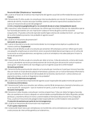 Neumonía lobar (Streptococcus `neumoniase)
198. ¿cuál es el factor de virulencia más importante del agente causal de la enfermedad de este paciente?
Cápsula
199. femenino de 25 años acude a la consulta por diarrea abundante con más de 15 evacuaciones al día
además de vómito, mucosa seca ojos hundidos astenia y adinamia coprocultivo cocobacilos Gram -
cuál es el mecanismo de acción del patógeno?
Unión a mecanismos gangliosidos gm1 y la conversión de atp en ampc (Campylobacter jejuni)
200. masculino 2 años llevado a la consulta por tos refiere que inicio hace 4 días con tos esporádica que se
fue haciendo persistente con una inspiración ruidosa en forma de gallo y vomito ocasional
(coqueluche). 37 grados cultivo de espirado nasofaríngeo colonias de cocobacilos Gram- ¿en qué fase
de la enfermedad se presenta más probable el agente causal?
Fase paroxística
201. ¿Cuál es el mecanismo de prevención?
Aplicación de vacunación
202. cuál es la fase de la curva de crecimiento donde los microorganismos duplican su población de
manera continua: Exponencial
203. Masculino de 68 años acude a la consulta por presentar dificultad para caminar refiere que le salió
una pequeña ampolla que se convirtió en ulcera se practicó desbridacion quirúrgica y en el cultivo de
la secreción se aisló pseudomonas aeuriginosa ¿cuál es el antiséptico más adecuado para limpiar la
herida del paciente?
Yodo
204. masculino de 20 años acude a la consulta por dolor al orinar, 3 días de evolución, eritema del meato
urinario, abundante secreción purulenta examen de tinción de gram de secreción uretral muestran
cocos gram- en pares dentro de macrófagos cual es el agente causal de la enfermedad?
Neisseria gonohrreae
205. femenina 8 años practicante de natación va la consulta por manchas en la piel que iniciaron hace dos
días con lesión en el pie derecho pápula eritematosas y pústulas con un halo eritematoso inflamatorio
en pierna derecha, tinción de Gram del exudado de las lesiones, bacilos Gram- cultivo colonias con
pigmento verdoso ¿cuál es el diagnóstico más probable?
Foliculitis (Pseudomonas aeuruginosa)
206. ¿Cuál es la característica importante del agente causal responsable del padecimiento del paciente?
Resistencia antimicrobiana
207. Femenina de 9 años va a consultar por cefalea y vomito 38 de temperatura, biometría hemática con
no se escucha  cocos gram – que se muestran en pares, ¿cuál es el agente causal?
Neisseria meningitidis
208. Femenino 3 años llevada a consulta por ronchas empezó hace 7 días con dolos faríngeo y hace dos
días con exantema en tronco y después en extremidades acompañándose de fiebre 38 grados, palidez
peribucal, y exantema difuso en tronco y extremidades eritematoso descamación fina y lengua de
fresa, ¿cuál es el mecanismo de patogenicidad responsable de la enfermedad en este paciente?
Producción de exotoxina por parte de los microorganismos
209. ¿Cuál es el mecanismo de transmisión más importante?
Flush o gotas respiratorias
210. la toxina del shock toxico por estreptococo es transferida a otros estreptococos por un fago lisogeno
a este proceso de intercambio genético se le denomina…
 