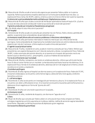 18. Masculino de 18 años acude al servicio de urgencias por presentar fiebre y dolor en la pierna
izquierda. Refiere que presenta ampollas dolorosas en la misma pierna desde hace tres días. La
exploración física: temp. De 39.4ºC, edema, eritema y calor en el tercio inferior de la pierna izquierda.
Síndrome de la piel escaldada/dermatitis exfoliativa por Staphylococcus aureus.
19. Masculino de 45 años que acude a curación de herida por quemaduras hasta ahí leyó el Dr. ¿Cuál es
la causa de esta coloración verdosa del material purulento de la lesión del paciente?
Pigmento producido por la bacteria (Pseudomonas aeruginosa)
20. ¿De dónde adquirió esta infección el paciente?
Del hospital
21. Femenino de 34 años acude a la consulta por presentar tos con flemas, fiebre, disnea y pérdida del
apetito. La paciente tiene antecedentes de periodontitis grave…
Actinomyces israelii (Ahora sólo se le asocia a problemas o infecciones odontológicas)
22. Femenina de 45 años permanece internada en medicina interna por una infección de herida
quirúrgica. Como antecedente de importancia ha recibido tratamiento con antimicrobianos de amplio
espectro por más de 3 semanas. ¿Cómo explica el cuadro clínico del paciente?:
El agente causal produce toxinas
23. Masculino de 75 años, residente en asilo, acude en invierno a consulta por tos y fiebre. Refiere que
presentó tos con aspecto blanquecino con 5 días de evolución y disnea. La exploración física: fiebre de
38.8ºC, ruidos anormales del pulmón derecho, en el examen en el esputo del paciente creció una
bacteria que se identificó como L. pneumophila. ¿Cuál es el hábitat de esta bacteria?
Torres de enfriamiento (por humedad)
24. Masculino de 18 años, campesino, una lesión en antebrazo derecho, refiere que sufrió está herida
hace 15 días al cortar hierba con un machete. La herida evolucionó hasta hacerse más dolorosa. En la
exploración física: herida en el antebrazo derecho, dolorosas de 5cm de longitud con eritema y lesión
necrótica en el centro y crepitación.
Clostridium perfringens
25. Paciente de 20 años ingresa al hospital con diarrea severa y en la exploración física: fiebre de 37.5ºC,
el examen endoscópico se encuentra colitis hemorrágica y datos de falla renal aguda y síndrome
hemolítico urémico:
E. coli hemorrágica
26. Paciente de 21 años se encuentra en investigación por hematuria y disuria. En la exploración física: se
encuentra con dolor y dificultad al orinar. En el examen se encuentra leucocitos polimorfonucleares y
diplococos Gram negativos en forma de “granos de café”:
Gonorrea
27. Paciente de 24 años con una lesión supurativa en la quijada…
Actinomyces israelii
28. Femenina de 31 años, residente de Acapulco, con diarrea en “agua de arroz”:
Cólera
29. Mujer de 28 años que consulta por fiebre y dolor en articulación hace 4 días empezó con fiebre,
artralgias migratorias y artritis supurativa en muñecas, tobillos, rodillas & secreción vaginal abundante
amarillenta. 38 grados, en BH hay leucocitosis & diplococos gram negativos
Gonococemia (Neisseria gonorrheae)
 