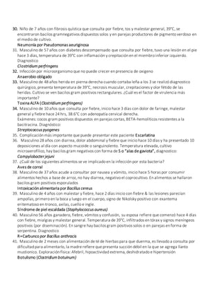 30. Niño de 7 años con fibrosis quística que consulta por fiebre, tos y malestar general, 39°C, se
encontraron bacilos gramnegativos dispuestos solos y en parejas productores de pigmento verdoso en
el medio de cultivo.
Neumonía por Pseudomonas aeuriginosa
31. Masculino de 57 años con diabetes descompensado que consulta por fiebre, tuvo una lesión en el pie
hace 3 días, temperatura de 39°C con inflamación y crepitación en el miembro inferior izquierdo.
Diagnostico
Clostridium perfringens
32. Infección por microorganismo que no puede crecer en presencia de oxigeno
Anaerobio obligado
33. Masculino de 48 años herida en pierna derecha cuando cortaba leña a los 3 se realizó diagnostico
quirúrgico, presenta temperatura de 39°C, necrosis muscular, crepitaciones y olor fétido de las
heridas. Cultivo se ven bacilos gram positivos rectangulares. ¿Cuál es el factor de virulencia más
importante?
Toxina ALFA (Clostridium perfringens)
34. Masculino de 10 años que consulta por fiebre, inicio hace 3 días con dolor de faringe, malestar
general y fiebre hace 24 hrs, 38.6°C con adenopatía cervical derecha.
Exámenes: cocos gram positivos dispuestos en parejas cortas, BETA-hemolíticos resistentes a la
bacitracina. Diagnóstico:
Streptococcus pyogenes
35. Complicación más importante que puede presentar este paciente Escarlatina
36. Masculino 28 años con diarrea, dolor abdominal y fiebre que inicio hace 10 días y ha presentado 10
deposiciones al día con aspecto mucoide o sanguinolento. Temperatura elevada, cultivo
microaerofílico, hay bacilos gram negativos con forma de S o “alas de gaviota”, diagnostico:
Campylobacter jejuni
37. ¿Cuál de los siguientes alimentos se ve implicado en la infección por esta bacteria?
Aves de corral
38. Masculino de 37 años acude a consultar por nausea y vómito, inicio hace 5 horas por consumir
alimentos hechos a base de arroz, no hay diarrea, negativo el coprocultivo. En alimentos se hallaron
bacilos gram positivos esporulados
Intoxicación alimentaria por Bacillus cereus
39. Masculino de 4 años con malestar y fiebre, hace 2 días inicio con fiebre & las lesiones parecían
ampollas, primero en la boca y luego en el cuerpo, signo de Nikolsky positivo con exantema
eritematoso en tronco, axilas, cuello e ingle.
Síndrome de piel escaldada (Staphylococcus aureus)
40. Masculino 56 años ganadero, fiebre, vómitos y confusión, su esposa refiere que comenzó hace 4 días
con fiebre, mialgias y malestar general. Temperatura de 39°C, infiltrados en tórax y signos meníngeos
positivos (por diseminación). En sangre hay bacilos gram positivos solos o en parejas en forma de
serpentina. Diagnostico
R=Carbunco por Bacillus anthracis
41. Masculino de 2 meses con alimentación de té de hierbas para que duerma, es llevado a consulta por
dificultad para alimentarlo, la madre refiere que presenta succión débil en la que se agrega llanto
mustionico. Exploración física: Afebril, hipoactividad extrema, deshidratado e hipertensión
Botulismo (Clostridium botuinum)
 