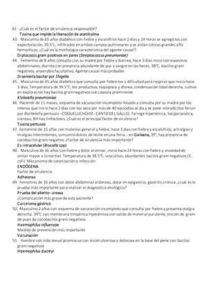 42. ¿Cuál es el factor de virulencia responsable?
Toxina que impide la liberación de acetilcolina
43. Masculino de 65 años diabético con fiebre y escalofríos hace 2 días y 24 horas se agregó tos con
expectoración, 39.5°c, infiltrados en ambos campos pulmonares y se aíslan colinas grandes alfa
hemolíticas. ¿Cuál es la morfología característica del agente causal?
Diplococos gram positivos en pares (Streptococcus pneumoniae)
44. Femenino de 8 años consulta con su madre por fiebre y diarrea, hace 3 días inicio con espasmos
abdominales, diarrea con presencia abundante de pus y sangre en las heces. 38°C, bacilos gram
negativos, anaerobio facultativo, Agente causal más probable
Disentería bacilar por Shigella
45. Masculino de 45 años diabético que consulta por fiebre tos y dificultad para respirar que inicio hace
3 días, Temperatura de 39.5°C, tos productiva, taquipnea y disnea, condensación lobal derecha, cultivo
en exploración hay bacilos gramnegativos con capsula prominente
Klebsiella pneumoniae
46. Paciente de 11 meses, esquema de vacunación incompleto llevado a consulta por su madre por tos
intensa que inicio hace 2 días con tos seca por más de 40 episodios al día y se pone morado (tos ferian
por Bordetella pertussis –COQUELUCHOIDE- CANTO DEL GALLO). Faringe hiperémica, tos paroxística,
cianosis, BH hay linfocitosis. ¿Cuál es el principal factor de virulencia?
Toxina pertussis
47. Femenino de 15 años con malestar general y fiebre, hace 3 días con fiebre y escalofríos, artralgias y
mialgias intermitentes, consumió dulces de leche en una feria… en Galeana, 39°, hay presencia de
cocobacilos gram negativo. ¿Factor de virulencia más importante?
Es intracelular (Brucella spp)
48. Masculino de 36 años con fiebre y dolor al orinar, inició hace 24 horas con fiebre y ansiedad de
orinar mayor a lo normal. Temperatura de 38.5°C. urocultivo, abundantes bacilos gram negativos (E.
coli). Mecanismo de colonización o infección:
ENDÓGENA.
Factor de virulencia:
Adhesinas
49. Femenino de 16 años con dolor abdominal ardoroso, dolor en epigastrio, gastritis crónica, ¿cuál es la
prueba más importante para realizar el diagnostico etiológico?
Prueba del aliento- ureasa
¿Complicación más grave de esta paciente?
Carcinoma gástrico
50. Masculino 2 años con esquema de vacunación incompleto que consulta por fiebre y presenta otalgia
derecha. 39°C con membrana timpánica hiperémica con salida de material purulento, tinción de gram
de pues da cocobacilos gram negativos
Haemophilus influenzae
Medida de prevención más importante
Vacunación
51. Hombre con vida sexual promiscua con lesión ulcerosa y dolorosa en la base del pene con bacilos
gram negativos
Haemophilus ducreyi
 