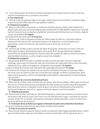 52. En la mecánica que crecimiento microbiano que paso en la reproducción de la célula, tiene una
máxima actividad por ser un constante crecimiento
R=Fase exponencial
53. Niña de 4 años de edad que llega con faringitis, exploración física tiene 38.4°C, exudado faríngeo
muestra leucocitos PMN y bacterias agrupadas en cadenas
R=Streptococcus pyogenes
54. Masculino de 6 años es llevado por su madre por presentar diarrea, fiebre y dolor abdominal, 5
deposiciones, pero que está preocupada porque presente HECES CON SANGRE; exploración: temp 38C
examen fresco de heces se observan abundantes leucocitos polimorfonucleares y eritrocitos. ¿Agente
casual más probable? R=Shigella
¿Principal forma de transmisión? R=Fecal oral
55. Femenino de 3 años es llevada a consulta por fiebre y dolor de oído izq., inició hace 24 horas;
exploración física temp 37.9C membrana timpánica izq. hiperémica, se aisló Streptococcus
pneumoniae. ¿Cuál es la estructura de la bacteria que se utiliza para la vacuna?
R=Capsula
56. Femenino de 19 años acude a consulta por dolor de garganta, refiere que inicio hace 2 días con
fiebre dolor faríngeo y dificultad para pasar saliva; temp 39.3C faringe hiperémica amígdalas
hipertrófica con exudado blanquecino; examen cultivo de exudado faríngeo se aislaron cocos gran
positivos beta hemolíticos. ¿cuál es el agente causal más probable?
R=Streptococcus pyogenes
57. Masculino de 40 años fumador y alcohólico acude a consulta por dolor fuerte en la boca del
estómago, refiere que inicio hace dos años con los síntomas los cuales disminuye si toma anti ácidos,
exploración física: dolor en el epigastrio. ¿Diagnóstico más probable? R=Gastritis
¿Cuál es el factor de virulencia más importante de la patología del paciente? R=Ureasa
58. Femenino de 4 meses con esquema de vacunación incompleta es llevada a consulta por fiebre,
secreción nasal, tos tetánica o perruna, la cual hace que se ponga cianótico o azulado temp. 38.6C
taquicardia y taquipnea; ¿cuál es la fisiopatología más probable y responsable de la enfermedad de
este paciente?
R= Producción de una toxina (Bordetella pertussis)
59. Masculino de 55 años acude a consulta por tos intensa, falta de aire y fiebre, refiere que inicio hace 4
días con tos y flemas blanquecinas acompañadas de dolor intenso en el pecho temp 38.2 taquipnea,
dolor pleurítico intenso y crepitante, tinción de gram se hallaron linfocitos polimorfonucleares y
bacilos gram negativos, tinta china: capsula prominente. Agente causal más probable.
R= Klebsiella pneumoniae
60. Masculino de 34 años internado por dificultad respiratoria, refiere que consumió una reserva casera
de durazno el día anterior y hace unas horas inicio con dificultad para tragar, visión borrosa, mareo y
nauseas tempo 37C; se entubó, coprocultivo: bacilos gram positivos grandes, ¿cuál es el mecanismo
de acción del factor de virulencia?
R=Inactivación de las proteínas que regulan la liberación de acetil-colina (Clostridium botulinum)
¿Cuál es la medida de prevención que pudo haber evitado la enfermedad?
R=Evitar el consumo de conservas
61. Masculino de 28 años ocupación ovejero acude a consulta por fiebre fatiga y pérdida de peso, refiere
que inicio hace 5 días y dice que tiene fiebre y a veces no tiene fiebre, 39.7C sudoración, tos no
 