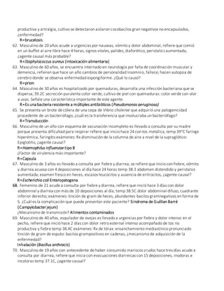 productiva y artralgia, cultivo se detectaron aislaron cocobacilos gran negativos no encapsulados,
¿enfermedad?
R=brucelosis
62. Masculino de 20 años acude a urgencias por nauseas, vómito y dolor abdominal, refiere que comió
en un buffet al aire libre hace 4 horas, signos vitales, palidez, diaforético, peristalsis aumentada,
¿agente causal más probable?
R=Staphylococcus aureus (Intoxicación alimentaria)
63. Masculino de 60 años, se encuentra internado en neurología por falta de coordinación muscular y
demencia, refieren que hace un año cambios de personalidad insomnio, fallece; hacen autopsia de
cerebro donde se observa enfermedad espongiforme. ¿Qué lo causó?
R=prion
64. Masculino de 30 años es hospitalizado por quemaduras, desarrolla una infección bacteriana que se
dispersa; 39.2C secreción purulenta color verde, cultivo de piel con quemaduras: color verde con olor
a uvas. Señale una característica importante de este agente.
R=Es una bacteria resistente a múltiples antibióticos (Pseudomonas aeruginosa)
65. Se presenta un brote de cólera de una cepa de Vibrio cholerae que adquirió una patogenicidad
procedente de un bacteriófago, ¿cuál es la transferencia que involucraba un bacteriófago?
R=Transducción
66. Masculino de un año con esquema de vacunación incompleto es llevado a consulta por su madre
porque presenta dificultad para respirar refiere que inicio hace 24 con tos metálica, temp 39oC faringe
hiperémica, faringitis exámenes: Rx disminución de la columna de aire a nivel de la supraglótico:
Epiglotitis; ¿agente causal?
R=Haemophilus influenzae tipo B
¿Factor de virulencia más importante?
R=Capsula
67. Masculino de 3 años es llevado a consulta por fiebre y diarrea, se refiere que inicio con fiebre, vómito
y diarrea acuosa con 4 deposiciones al día hace 24 horas temp 38.3 abdomen distendido y peristalsis
aumentada; examen fresco en heces, escasos leucocitos y ausencia de eritrocitos, ¿agente causal?
R=Escherichia coli Enteropatogena
68. Femenino de 21 acude a consulta por fiebre y diarrea, refiere que inició hace 3 días con dolor
abdominal y diarrea con más de 10 deposiciones al día, temp 38.5C dolor abdominal difuso, cuadrante
inferior derecho; exámenes: tinción de gram de heces, abundantes bacilos gramnegativos en forma de
S. ¿Cuál es la complicación que puede presentar este paciente? Sindroma de Guillian Barré
(Campylobacter jejuni)
¿Mecanismo de transmisión? Alimentos contaminados
69. Masculino de 40 años, esquilador de ovejas es llevado a urgencias por fiebre y dolor intenso en el
pecho, refiere que inició hace 2 días con dolor retro esternal intenso acompañado de tos no
productiva y fiebre temp 38.4C exámenes: Rx de tórax: ensanchamiento mediastínico pronunciado
tinción de gram de esputo: bacilos grampositivos en cadenas, ¿mecanismo de adquisición de la
enfermedad?
Inhalación (Bacillus anthracis)
70. Masculino de 19 años con antecedente de haber consumido mariscos crudos hace tres días acude a
consulta por diarrea, refiere que inicia con evacuaciones diarreicas con 15 deposiciones, inodoras e
incoloras temp 37.1C, ¿agente causal?
 