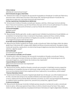 Vibrio cholerae
¿Medida de tratamiento principal?
Administración de agua y electrolitos
71. Femenino de 3 años con esquema de vacunación incompleto es llevada por la madre por fiebre tos y
secreción nasal, refiere que inicio hace 3 días tempo 39C membrana grisácea en mucosa de vías
respiratorias superiores. ¿principal mecanismo de transmisión?
Gotitas respiratorias (Corynebacterium diphteriae)
72. Femenino de 14 años es llevada a consulta por náuseas y vómitos, refiere que inició con vómitos
hace 2 horas en 6 ocasiones y que de hace 8 horas dice que comió arroz con pollo tempo 37.2 cólicos
abdominales. Dx: intoxicación alimentaria. ¿Cuál es el factor de virulencia asociada?
Toxina termoestable
¿Agente causal?
Bacillus cereus
73. Masculino de 18 años agricultor, acude a urgencias por múltiples traumatismos en la piel debido a un
accidente en el campo hace 2 días, le realizaron 10 puntadas, exploración física: eritema, fetidez,
presencia de gas, secreción purulenta en el hígado, de acuerdo a lo anterior ¿qué tipo de
microorganismo provoca este tipo de cosas?
Anaerobio estricto (Clostridium perfringens)
74. Masculino de 29 años residente de Chiapas, acude a consulta por fiebre alta fatiga y dolor de cabeza
desde hace 2 días temp 40C mialgias, dolor abdominal difuso y anorexia exámenes: leucopenia, bajos
niveles de leucocitos, coprocultivo: se aislaron bacilos gramnegativos anaerobios facultativos de medio
selectivo. ¿Agente causal?
Salmonella typhi
¿Característica del agente?
Se encuentra en animales y en el humano
75. Femenino de 2 años con esquema de vacunación incompleto es llevado a consulta por fiebre y
vómito, refiere que inicio hace 24 horas con fiebre y vomito tempo 39.2C tinción de gram en LCR:
cocos gramnegativos, ¿cuál es factor de virulencia más importante?
Cápsula (Neisseriameningitidis)
¿Mecanismo de transmisión más importante?
Gotitas respiratorias
76. Masculino de 26 años, albañil es llevado a consulta por presentar irritabilidad, mareos y espasmos
persistentes en la espalda, dice que se lastimo por cargar varillas, pero no recibió atención médica,
inicio con los síntomas hace 6 horas exploración física: sudoración y risa sardónica, ¿enfermedad?
Tétanos (Clostridium tetani)
77. Femenino de 54 años se encuentra hospitalizada desde hace 23 días por una enfermedad severa en
el riñón, durante este tiempo se ha recibido antibióticos de amplio espectro y tiene una sonda
urinaria, exploración física tempo 38.8C exámenes urocultivo: se aíslan cocos grampositivos dispuestos
en cadenas cortas resistentes a penicilina, vancomicina y ampicilina, ¿agente causal?
Enterococcus faecalis
78. Masculino de 18 años que ha tenido múltiples parejas sexuales sin protección acude a consulta por
lesión en pene, refiere que apareció hace 2 días y la última relación sexual fue hace 7 días, signos
vitales normales, pápula dolorosa a la palpación de base eritematosa en región subglandular del pene,
 