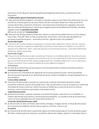 exámenes: tinción de gram-bacilos pequeños gramnegativos pleomorfos, ¿complicación más
frecuente?
Linfadenopatía inguinal (Haemophilus ducreyi)
79. Masculino de 68 años diabético y fumador es llevado a urgencias por fiebre alta refiere que inicio con
escalofríos, malestar general, tos seca y fiebre alta de inicio súbito desde hace 4 días temp 39.5C
cianosis pericárdica, exámenes: Rx de tórax: consolidaciones multilobulares irregulares y derrame
pleural, cultivo de líquido pleural: bacilos gramnegativos pleomorfos débilmente teñidos y aerobios,
¿agente causal? Legionella pneomofilia
¿Factor de virulencia? Intracelularidad
80. Masculino de 40 años presenta fiebre alta, refiere un traumatismo abdominal en una riña callejera
hace 4 días. Temp 40° dolor en fosa iliaca derecha, leucocitosis, cultivo de aspirado abdominal
purulento revela bacilos gram- anaerobios estrictos. ¿agente causal más probable?
Bacteroides fragilis
81. Femenino de 71 años llevada a consulta por su hija por dolor abdominal intenso, diarrea, náuseas,
vómitos, escalofríos, inapetencia y debilidad, la paciente es internada en el hospital, se encontró un
absceso intra abdominal, 38.9°, cultivo de abscesos se aislaron bacilos Gram- anaerobios débilmente
teñidos de rápido crecimiento
Bacteroides fragilis
82. Masculino de 38 años que acude a consulta por fistula en la mandíbula derecha, hace dos semanas
no lo presentaba, un mes después una tumoración en la rama lateral derecha del tronco mandibular
que va aumentando de tamaño rápido y progresivamente, múltiples nódulos de 1 a 4 cm, abscesos y
fistulas, purulento, fresco material nódulos de azufre ¿Agente etiológico?
Actinomyces
83. variante de la escherichia coli que produce más frecuentemente el síndrome hemolítico urémico
enterohemorragica (eceh)
84. px masculino con antecedente de ingesta de mariscos que presenta nausea, vomito abundante,
diarrea acuosa en agua de arroz, deshidratación grave, acidosis metabólica y choque hipovolémico, su
dx probable es.
Colera (Vibrio cholerae)
85. masculino 70 años acude a consultar en invierno por presentar dificultad respiratoria, fiebre,
escalofríos, habita en casa de retiro desde hace 1 año, actualmente en esta se encuentra la calefacción
encendida de manera continua, refiere el px que ha habido otros casos similares en las últimas
semanas. cuál es la bacteria que produce este padecimiento.
legionellapneumoniae
86. px femenino 24 años, acude por presentar una lesión fistulizada y supurativa en la mandíbula. el
material de drenaje es purulento y contiene gránulos pequeños. se consideró el dx de actinomicosis.
cuál es el factor predisponente más importante de esta enf…
extracción dental (Actinomyces iraelii)
87. px femenino de 15 años con fiebre intermitente, artralgias, mialgias, diarrea. el título de anticuerpos
en la reacción de huddleson fue de 4 veces superior al normal. cuál es su dx.
brucelosis
88. px masculino de 18 años quien usualmente ingiere alimentos preparados en la calle, presenta cuadro
de fiebre, malestar general, hiporexia, escalofríos, además de mialgias. posterior a esto desarrollo un
 