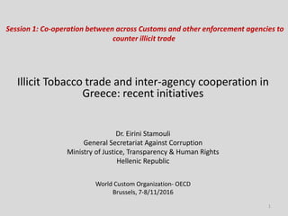 Session 1: Co-operation between across Customs and other enforcement agencies to
counter illicit trade
Illicit Tobacco trade and inter-agency cooperation in
Greece: recent initiatives
Dr. Eirini Stamouli
General Secretariat Against Corruption
Ministry of Justice, Transparency & Human Rights
Hellenic Republic
World Custom Organization- OECD
Brussels, 7-8/11/2016
1
 