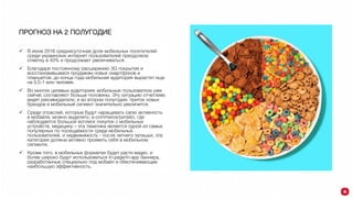 ПРОГНОЗ НА 2 ПОЛУГОДИЕ
 В июне 2016 среднесуточная доля мобильных посетителей
среди украинских интернет пользователей преодолела
отметку в 40% и продолжает увеличиваться.
 Благодаря постоянному расширению 3G покрытия и
восстановившимся продажам новых смартфонов и
планшетов, до конца года мобильная аудитория вырастет еще
на 0,5-1 млн человек.
 Во многих целевых аудиториях мобильные пользователи уже
сейчас составляют больше половины. Эту ситуацию отчетливо
видят рекламодатели, и во втором полугодии, приток новых
брендов в мобильный сегмент значительно увеличится.
 Среди отраслей, которые будут наращивать свою активность
в мобайле, можно выделить: e-commerce/ритейл, где
наблюдается большой всплеск покупок с мобильных
устройств, медицину – эта тематика является одной из самых
популярных по посещаемости среди мобильных
пользователей, и недвижимость - после летнего затишья, эта
категория должна активно проявить себя в мобильном
сегменте.
 Кроме того, в мобильных форматах будет расти видео, и
более широко будут использоваться in-page/in-app баннера,
разработанные специально под мобайл и обеспечивающие
наибольшую эффективность.
 