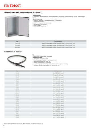 10
Полный ассортимент продукции ДКС смотрите на сайте: www.dkc.ru
Код Наименование
R5ST0231 Шкаф ST с монтажной платой 200х300х150 мм от IP65 до IP66, IK10
R5ST0542 Шкаф ST с монтажной платой 500х400х200 мм от IP65 до IP66, IK10
R5ST0869 Шкаф ST с монтажной платой 800х600х250 мм от IP65 до IP66, IK10
Металлический шкаф серии ST (ЩМП)
Код Наименование
25205 Хомут 2.5х135, белый
25203 Хомут 2.5х98, белый
25303 Хомут 2.5х98, черный
25206 Хомут 2.6х160, белый
25306 Хомут 2.6х160, черный
25207 Хомут 2.6х200, белый
25307 Хомут 2.6х200, черный
25209 Хомут 3.6х140, белый
25309 Хомут 3.6х140, черный
25214 Хомут 3.6х200, белый
25314 Хомут 3.6х200, черный
25210 Хомут 3.6х290, белый
25310 Хомут 3.6х290, черный
25208 Хомут 3.6х370, белый
25308 Хомут 3.6х370, черный
25215 Хомут 4.8х200, белый
25315 Хомут 4.8х200, черный
25216 Хомут 4.8х250, белый
25316 Хомут 4.8х250, черный
25217 Хомут 4.8х290, белый
25317 Хомут 4.8х290, черный
25219 Хомут 4.8х360, белый
25319 Хомут 4.8х360, черный
Кабельный хомут
Применение:
• установка автоматических выключателей и счетчиков электроэнергии внутри зданий и на
улице.
Преимущества:
• съемные фланцы и монтажная плата в комплекте;
• реверсивная дверь;
• металлическая личинка замка;
• наливной уплотнитель;
• сталь 1,5 мм;
• порошковая покраска.
Применение:
• крепление и фиксация проводов.
Преимущества:
• материал – полиамид 6,6;
• устойчивость к маслам и растворителям;
• гарантия прочности – 100 %;
• точное количество в упаковке;
• вне помещений рекомендуется использовать черные хомуты;
• температура эксплуатации: от –40 до +85 °С.
 