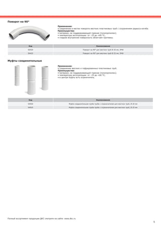 5
Полный ассортимент продукции ДКС смотрите на сайте: www.dkc.ru
Муфты соединительные
Код Наименование
54920 Муфта соединительная труба-труба с ограничителем для жестких труб, Ø 20 мм
54925 Муфта соединительная труба-труба с ограничителем для жестких труб, Ø 25 мм
Поворот на 90°
Код Наименование
50420 Поворот на 90° для жестких труб Ø 20 мм, IP40
50425 Поворот на 90° для жестких труб Ø 25 мм, IP40
Применение:
• соединение жестких и гофрированных пластиковых труб.
Преимущества:
• материал, не поддерживающий горение (полипропилен);
• температура эксплуатации: от –25 до +60 °С;
• в центре муфты есть ограничитель.
Применение:
• соединение в местах поворота жестких пластиковых труб с сохранением радиуса изгиба.
Преимущества:
• материал, не поддерживающий горение (полипропилен);
• температура эксплуатации: от –25 до +60 °С;
• гладкая внутренняя поверхность облегчает протяжку.
 