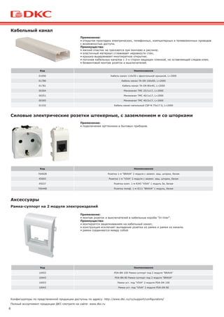 6
Полный ассортимент продукции ДКС смотрите на сайте: www.dkc.ru
Код Наименование
01050 Кабель-канал 110х50 с фронтальной крышкой, L=2000
01786 Кабель-канал TA-GN 100х60, L=2000
01781 Кабель-канал TA-GN 80х40, L=2000
00304 Миниканал TMC 25/1х17, L=2000
00351 Миниканал TMC 40/1х17, L=2000
00305 Миниканал TMC 40/2х17, L=2000
01332 Кабель-канал напольный CSP-N 75х17 G, L=2000
Код Наименование
76482B Розетка 1-м "BRAVA" 2 модуля с заземл. защ. шторки, белая
45005 Розетка 1-м "VIVA" 2 модуля с заземл. защ. шторки, белая
45037 Розетка комп. 1-м RJ45 "VIVA" 1 модуль 5е, белая
76644B Розетка телеф. 1-м RJ11 "BRAVA" 1 модуль, белая
Кабельный канал
Силовые электрические розетки штекерные, с заземлением и со шторками
Аксессуары
Конфигураторы по предствленной продукции доступны по адресу: http://www.dkc.ru/ru/support/configurators/
Код Наименование
10453 PDA-BN 100 Рамка-суппорт под 2 модуля "BRAVA"
10443 PDA-BN 80 Рамка-суппорт под 2 модуля "BRAVA"
10053 Рамка уст. под "VIVA" 2 модуля PDA-DN 100
10043 Рамка уст. под "VIVA" 2 модуля PDA-DN 80
Рамка-суппорт на 2 модуля электроизделий
Применение:
• открытая прокладка электрических, телефонных, компьютерных и телевизионных проводов
с возможностью доступа.
Преимущества:
• мягкий пластик не трескается при монтаже и распиле;
• эластичный материал сглаживает неровности стен;
• крышка выдерживает многократное открытие;
• погонаж кабельных каналов с 3-х сторон защищен пленкой, не оставляющей следов клея;
• безвинтовой монтаж розеток и выключателей.
Применение:
• подключение оргтехники и бытовых приборов.
Применение:
• монтаж розеток и выключателей в кабельные короба "In-liner".
Преимущества:
• монтируется защелкиванием на кабельный канал;
• конструкция исключает выпадение розетки из рамки и рамки из канала;
• рамки соединяются между собой.
 