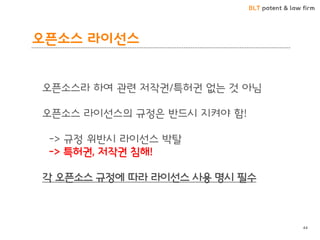 BLT patent & law firm
오픈소스 라이선스
44
오픈소스라 하여 관련 저작권/특허권 없는 것 아님
오픈소스 라이선스의 규정은 반드시 지켜야 함!
-> 규정 위반시 라이선스 박탈
-> 특허권, 저작권 침해!
각 오픈소스 규정에 따라 라이선스 사용 명시 필수
 