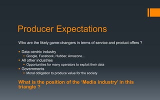 Producer Expectations
Who are the likely game-changers in terms of service and product offers ?
 Data centric industry
 Google, Facebook, Hubber, Amazone…
 All other industries
 Opportunities for many operators to exploit their data
 Governments
 Moral obligation to produce value for the society
What is the position of the ‘Media industry’ in this
triangle ?
 