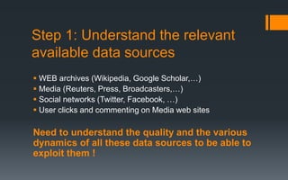Step 1: Understand the relevant
available data sources
 WEB archives (Wikipedia, Google Scholar,…)
 Media (Reuters, Press, Broadcasters,…)
 Social networks (Twitter, Facebook, …)
 User clicks and commenting on Media web sites
Need to understand the quality and the various
dynamics of all these data sources to be able to
exploit them !
 
