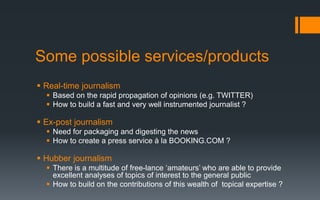 Some possible services/products
 Real-time journalism
 Based on the rapid propagation of opinions (e.g. TWITTER)
 How to build a fast and very well instrumented journalist ?
 Ex-post journalism
 Need for packaging and digesting the news
 How to create a press service à la BOOKING.COM ?
 Hubber journalism
 There is a multitude of free-lance ‘amateurs’ who are able to provide
excellent analyses of topics of interest to the general public
 How to build on the contributions of this wealth of topical expertise ?
 