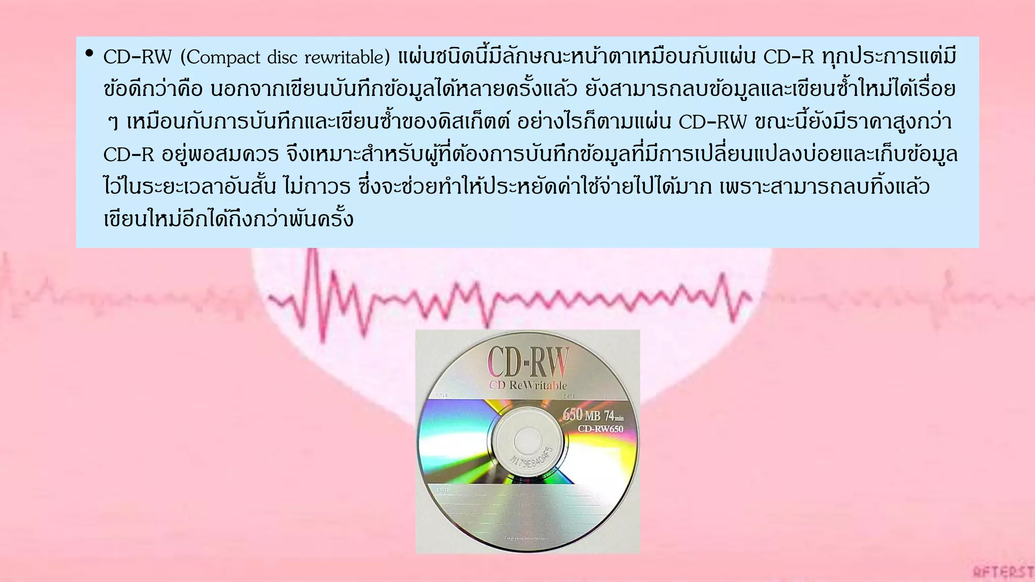 • CD-RW (Compact disc rewritable) แผ่นชนิดนี้มีลักษณะหน้ำตำเหมือนกับแผ่น CD-R ทุกประกำรแต่มี
ข้อดีกว่ำคือ นอกจำกเขียนบันทึกข้อมูลได้หลำยครั้งแล้ว ยังสำมำรถลบข้อมูลและเขียนซ้ำใหม่ได้เรื่อย
ๆ เหมือนกับกำรบันทึกและเขียนซ้ำของดิสเก็ตต์ อย่ำงไรก็ตำมแผ่น CD-RW ขณะนี้ยังมีรำคำสูงกว่ำ
CD-R อยู่พอสมควร จึงเหมำะสำหรับผู้ที่ต้องกำรบันทึกข้อมูลที่มีกำรเปลี่ยนแปลงบ่อยและเก็บข้อมูล
ไว้ในระยะเวลำอันสั้น ไม่ถำวร ซึ่งจะช่วยทำให้ประหยัดค่ำใช้จ่ำยไปได้มำก เพรำะสำมำรถลบทิ้งแล้ว
เขียนใหม่อีกได้ถึงกว่ำพันครั้ง
 