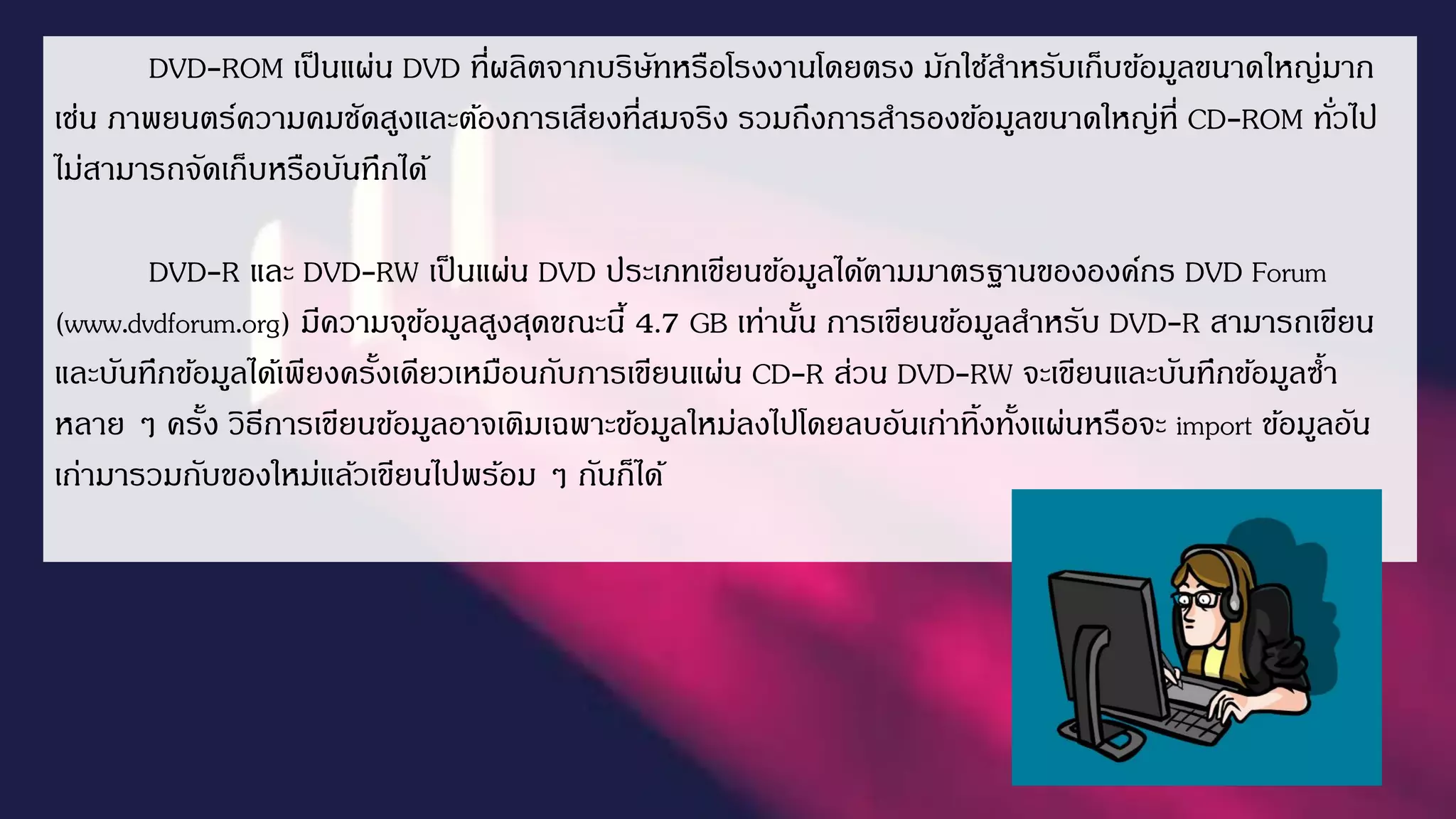 DVD-ROM เป็นแผ่น DVD ที่ผลิตจำกบริษัทหรือโรงงำนโดยตรง มักใช้สำหรับเก็บข้อมูลขนำดใหญ่มำก
เช่น ภำพยนตร์ควำมคมชัดสูงและต้องกำรเสียงที่สมจริง รวมถึงกำรสำรองข้อมูลขนำดใหญ่ที่ CD-ROM ทั่วไป
ไม่สำมำรถจัดเก็บหรือบันทึกได้
DVD-R และ DVD-RW เป็นแผ่น DVD ประเภทเขียนข้อมูลได้ตำมมำตรฐำนขององค์กร DVD Forum
(www.dvdforum.org) มีควำมจุข้อมูลสูงสุดขณะนี้ 4.7 GB เท่ำนั้น กำรเขียนข้อมูลสำหรับ DVD-R สำมำรถเขียน
และบันทึกข้อมูลได้เพียงครั้งเดียวเหมือนกับกำรเขียนแผ่น CD-R ส่วน DVD-RW จะเขียนและบันทึกข้อมูลซ้ำ
หลำย ๆ ครั้ง วิธีกำรเขียนข้อมูลอำจเติมเฉพำะข้อมูลใหม่ลงไปโดยลบอันเก่ำทิ้งทั้งแผ่นหรือจะ import ข้อมูลอัน
เก่ำมำรวมกับของใหม่แล้วเขียนไปพร้อม ๆ กันก็ได้
 