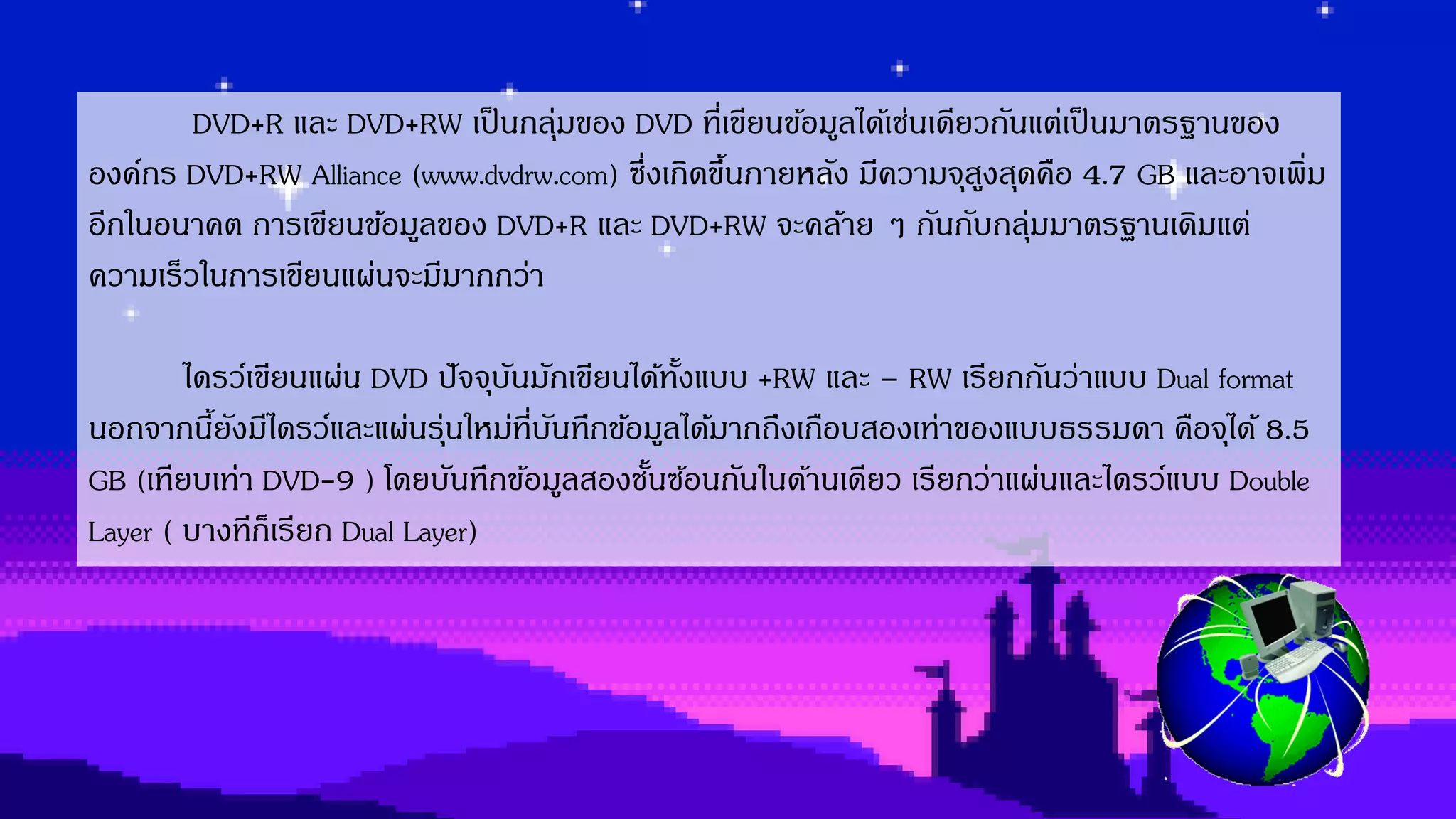 DVD+R และ DVD+RW เป็นกลุ่มของ DVD ที่เขียนข้อมูลได้เช่นเดียวกันแต่เป็นมำตรฐำนของ
องค์กร DVD+RW Alliance (www.dvdrw.com) ซึ่งเกิดขึ้นภำยหลัง มีควำมจุสูงสุดคือ 4.7 GB และอำจเพิ่ม
อีกในอนำคต กำรเขียนข้อมูลของ DVD+R และ DVD+RW จะคล้ำย ๆ กันกับกลุ่มมำตรฐำนเดิมแต่
ควำมเร็วในกำรเขียนแผ่นจะมีมำกกว่ำ
ไดรว์เขียนแผ่น DVD ปัจจุบันมักเขียนได้ทั้งแบบ +RW และ – RW เรียกกันว่ำแบบ Dual format
นอกจำกนี้ยังมีไดรว์และแผ่นรุ่นใหม่ที่บันทึกข้อมูลได้มำกถึงเกือบสองเท่ำของแบบธรรมดำ คือจุได้ 8.5
GB (เทียบเท่ำ DVD-9 ) โดยบันทึกข้อมูลสองชั้นซ้อนกันในด้ำนเดียว เรียกว่ำแผ่นและไดรว์แบบ Double
Layer ( บำงทีก็เรียก Dual Layer)
 