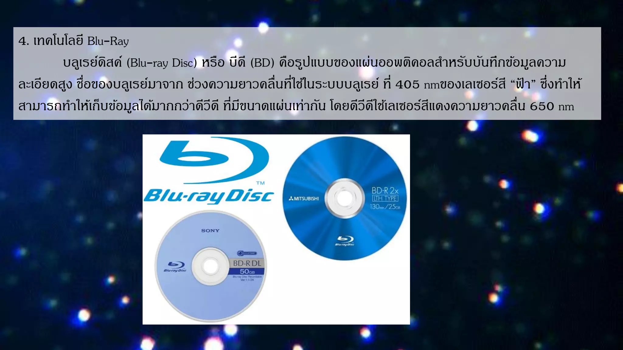 4. เทคโนโลยี Blu-Ray
บลูเรย์ดิสค์ (Blu-ray Disc) หรือ บีดี (BD) คือรูปแบบของแผ่นออพติคอลสำหรับบันทึกข้อมูลควำม
ละเอียดสูง ชื่อของบลูเรย์มำจำก ช่วงควำมยำวคลื่นที่ใช้ในระบบบลูเรย์ ที่ 405 nmของเลเซอร์สี “ฟ้ ำ” ซึ่งทำให้
สำมำรถทำให้เก็บข้อมูลได้มำกกว่ำดีวีดี ที่มีขนำดแผ่นเท่ำกัน โดยดีวีดีใช้เลเซอร์สีแดงควำมยำวคลื่น 650 nm
 