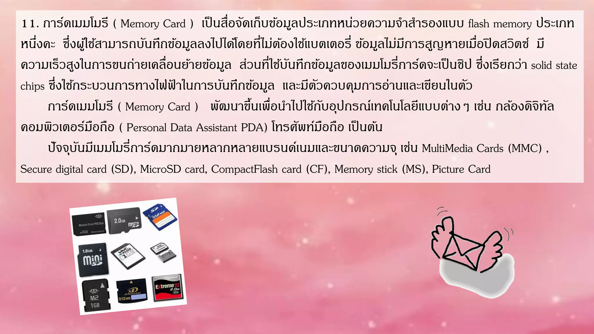11. กำร์ดเมมโมรี ( Memory Card ) เป็นสื่อจัดเก็บข้อมูลประเภทหน่วยควำมจำสำรองแบบ flash memory ประเภท
หนึ่งคะ ซึ่งผู้ใช้สำมำรถบันทึกข้อมูลลงไปได้โดยที่ไม่ต้องใช้แบตเตอรี่ ข้อมูลไม่มีกำรสูญหำยเมื่อปิดสวิตซ์ มี
ควำมเร็วสูงในกำรขนถ่ำยเคลื่อนย้ำยข้อมูล ส่วนที่ใช้บันทึกข้อมูลของเมมโมรี่กำร์ดจะเป็นชิป ซึ่งเรียกว่ำ solid state
chips ซึ่งใช้กระบวนกำรทำงไฟฟ้ ำในกำรบันทึกข้อมูล และมีตัวควบคุมกำรอ่ำนและเขียนในตัว
กำร์ดเมมโมรี ( Memory Card ) พัฒนำขึ้นเพื่อนำไปใช้กับอุปกรณ์เทคโนโลยีแบบต่ำงๆ เช่น กล้องดิจิทัล
คอมพิวเตอร์มือถือ ( Personal Data Assistant PDA) โทรศัพท์มือถือ เป็นต้น
ปัจจุบันมีเมมโมรี่กำร์ดมำกมำยหลำกหลำยแบรนด์เนมและขนำดควำมจุ เช่น MultiMedia Cards (MMC) ,
Secure digital card (SD), MicroSD card, CompactFlash card (CF), Memory stick (MS), Picture Card
 