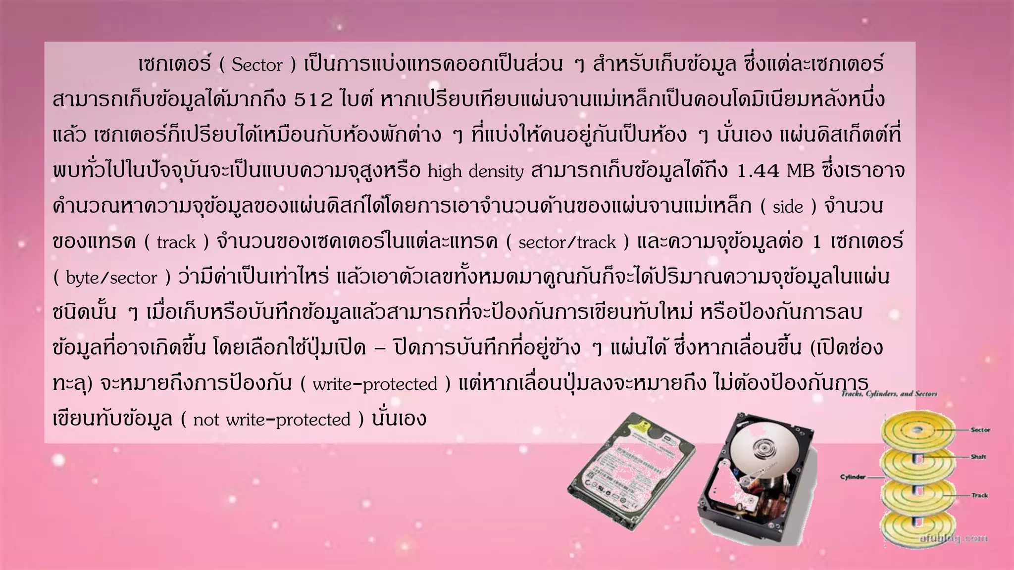 เซกเตอร์ ( Sector ) เป็นกำรแบ่งแทรคออกเป็นส่วน ๆ สำหรับเก็บข้อมูล ซึ่งแต่ละเซกเตอร์
สำมำรถเก็บข้อมูลได้มำกถึง 512 ไบต์ หำกเปรียบเทียบแผ่นจำนแม่เหล็กเป็นคอนโดมิเนียมหลังหนึ่ง
แล้ว เซกเตอร์ก็เปรียบได้เหมือนกับห้องพักต่ำง ๆ ที่แบ่งให้คนอยู่กันเป็นห้อง ๆ นั่นเอง แผ่นดิสเก็ตต์ที่
พบทั่วไปในปัจจุบันจะเป็นแบบควำมจุสูงหรือ high density สำมำรถเก็บข้อมูลได้ถึง 1.44 MB ซึ่งเรำอำจ
คำนวณหำควำมจุข้อมูลของแผ่นดิสก์ได้โดยกำรเอำจำนวนด้ำนของแผ่นจำนแม่เหล็ก ( side ) จำนวน
ของแทรค ( track ) จำนวนของเซคเตอร์ในแต่ละแทรค ( sector/track ) และควำมจุข้อมูลต่อ 1 เซกเตอร์
( byte/sector ) ว่ำมีค่ำเป็นเท่ำไหร่ แล้วเอำตัวเลขทั้งหมดมำคูณกันก็จะได้ปริมำณควำมจุข้อมูลในแผ่น
ชนิดนั้น ๆ เมื่อเก็บหรือบันทึกข้อมูลแล้วสำมำรถที่จะป้ องกันกำรเขียนทับใหม่ หรือป้ องกันกำรลบ
ข้อมูลที่อำจเกิดขึ้น โดยเลือกใช้ปุ่ มเปิด – ปิดกำรบันทึกที่อยู่ข้ำง ๆ แผ่นได้ ซึ่งหำกเลื่อนขึ้น (เปิดช่อง
ทะลุ) จะหมำยถึงกำรป้ องกัน ( write-protected ) แต่หำกเลื่อนปุ่ มลงจะหมำยถึง ไม่ต้องป้ องกันกำร
เขียนทับข้อมูล ( not write-protected ) นั่นเอง
 