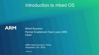 ©ARM 2016
Introduction to mbed OS
Mihail Stoyanov
ARM mbed Connect / China
Partner Enablement Team Lead, ARM
mbed
December / 05 / 2016
 