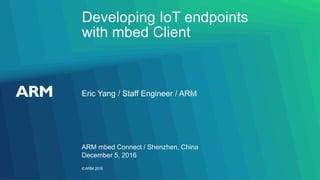 ©ARM 2016
Developing IoT endpoints
with mbed Client
Eric Yang / Staff Engineer / ARM
ARM mbed Connect / Shenzhen, China
December 5, 2016
 