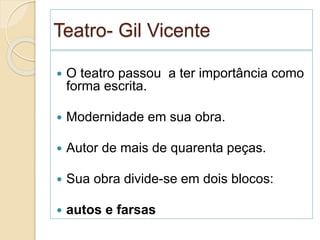 Teatro- Gil Vicente
 O teatro passou a ter importância como
forma escrita.
 Modernidade em sua obra.
 Autor de mais de quarenta peças.
 Sua obra divide-se em dois blocos:
 autos e farsas
 