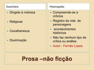 Prosa –não ficção
Doutrinária Historiografia
 Dirigida à nobreza
 Religiosa
 Cavalheiresca
 Doutrinação
 Compreende-se a
crônica
 Registro da vida de
personagens
 acontecimentos
históricos
 Não faz nenhum tipo de
crítica ou análise
 Autor - Fernão Lopes
 