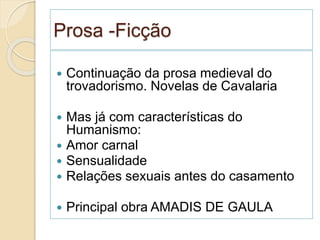 Prosa -Ficção
 Continuação da prosa medieval do
trovadorismo. Novelas de Cavalaria
 Mas já com características do
Humanismo:
 Amor carnal
 Sensualidade
 Relações sexuais antes do casamento
 Principal obra AMADIS DE GAULA
 
