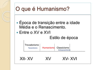 O que é Humanismo?
 Época de transição entre a idade
Média e o Renascimento.
 Entre o XV e XVI
Estilo de época
XII- XV XV XV- XVI
Trovadorismo
Teocentrismo Humanismo Classicismo
Antropocentrismo
 