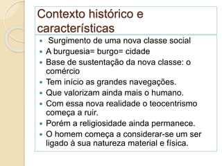 Contexto histórico e
características
 Surgimento de uma nova classe social
 A burguesia= burgo= cidade
 Base de sustentação da nova classe: o
comércio
 Tem início as grandes navegações.
 Que valorizam ainda mais o humano.
 Com essa nova realidade o teocentrismo
começa a ruir.
 Porém a religiosidade ainda permanece.
 O homem começa a considerar-se um ser
ligado à sua natureza material e física.
 