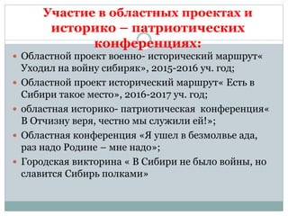 Участие в областных проектах и
историко – патриотических
конференциях:
 Областной проект военно- исторический маршрут«
Уходил на войну сибиряк», 2015-2016 уч. год;
 Областной проект исторический маршрут« Есть в
Сибири такое место», 2016-2017 уч. год;
 областная историко- патриотическая конференция«
В Отчизну веря, честно мы служили ей!»;
 Областная конференция «Я ушел в безмолвье ада,
раз надо Родине – мне надо»;
 Городская викторина « В Сибири не было войны, но
славится Сибирь полками»
 