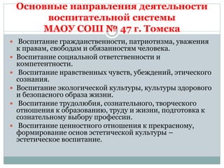 Основные направления деятельности
воспитательной системы
МАОУ СОШ № 47 г. Томска
 Воспитание гражданственности, патриотизма, уважения
к правам, свободам и обязанностям человека.
 Воспитание социальной ответственности и
компетентности.
 Воспитание нравственных чувств, убеждений, этического
сознания.
 Воспитание экологической культуры, культуры здорового
и безопасного образа жизни.
 Воспитание трудолюбия, сознательного, творческого
отношения к образованию, труду и жизни, подготовка к
сознательному выбору профессии.
 Воспитание ценностного отношения к прекрасному,
формирование основ эстетической культуры –
эстетическое воспитание.
 