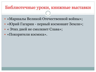 Библиотечные уроки, книжные выставки
 «Маршалы Великой Отечественной войны»;
 «Юрий Гагарин - первый космонавт Земли»;
 « Этих дней не смолкнет Слава»;
 «Покорители космоса».
 