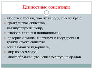 Ценностные ориентиры
 любовь к России, своему народу, своему краю,
 гражданское общество,
 поликультурный мир,
 свобода личная и национальная,
 доверие к людям, институтам государства и
гражданского общества,
 социальная солидарность,
 мир во всѐм мире,
 многообразие и уважение культур и народов
 