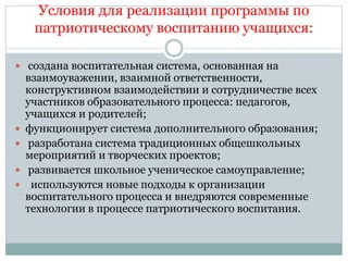 Условия для реализации программы по
патриотическому воспитанию учащихся:
 создана воспитательная система, основанная на
взаимоуважении, взаимной ответственности,
конструктивном взаимодействии и сотрудничестве всех
участников образовательного процесса: педагогов,
учащихся и родителей;
 функционирует система дополнительного образования;
 разработана система традиционных общешкольных
мероприятий и творческих проектов;
 развивается школьное ученическое самоуправление;
 используются новые подходы к организации
воспитательного процесса и внедряются современные
технологии в процессе патриотического воспитания.
 