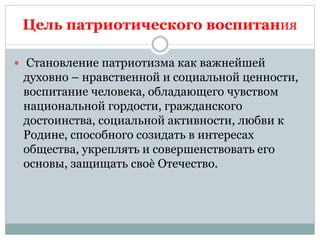 Цель патриотического воспитания
 Становление патриотизма как важнейшей
духовно – нравственной и социальной ценности,
воспитание человека, обладающего чувством
национальной гордости, гражданского
достоинства, социальной активности, любви к
Родине, способного созидать в интересах
общества, укреплять и совершенствовать его
основы, защищать своѐ Отечество.
 