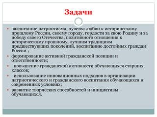Задачи
 воспитание патриотизма, чувства любви к историческому
прошлому России, своему городу, гордости за свою Родину и за
победу своего Отечества, позитивного отношения к
историческому прошлому, лучшим традициям
предшествующих поколений, воспитанию достойных граждан
России ;
 формирование активной гражданской позиции и
ответственности;
 повышение гражданской активности обучающихся старших
классов;
 использование инновационных подходов в организации
патриотического и гражданского воспитания обучающихся в
современных условиях;
 развитие творческих способностей и инициативы
обучающихся.
 