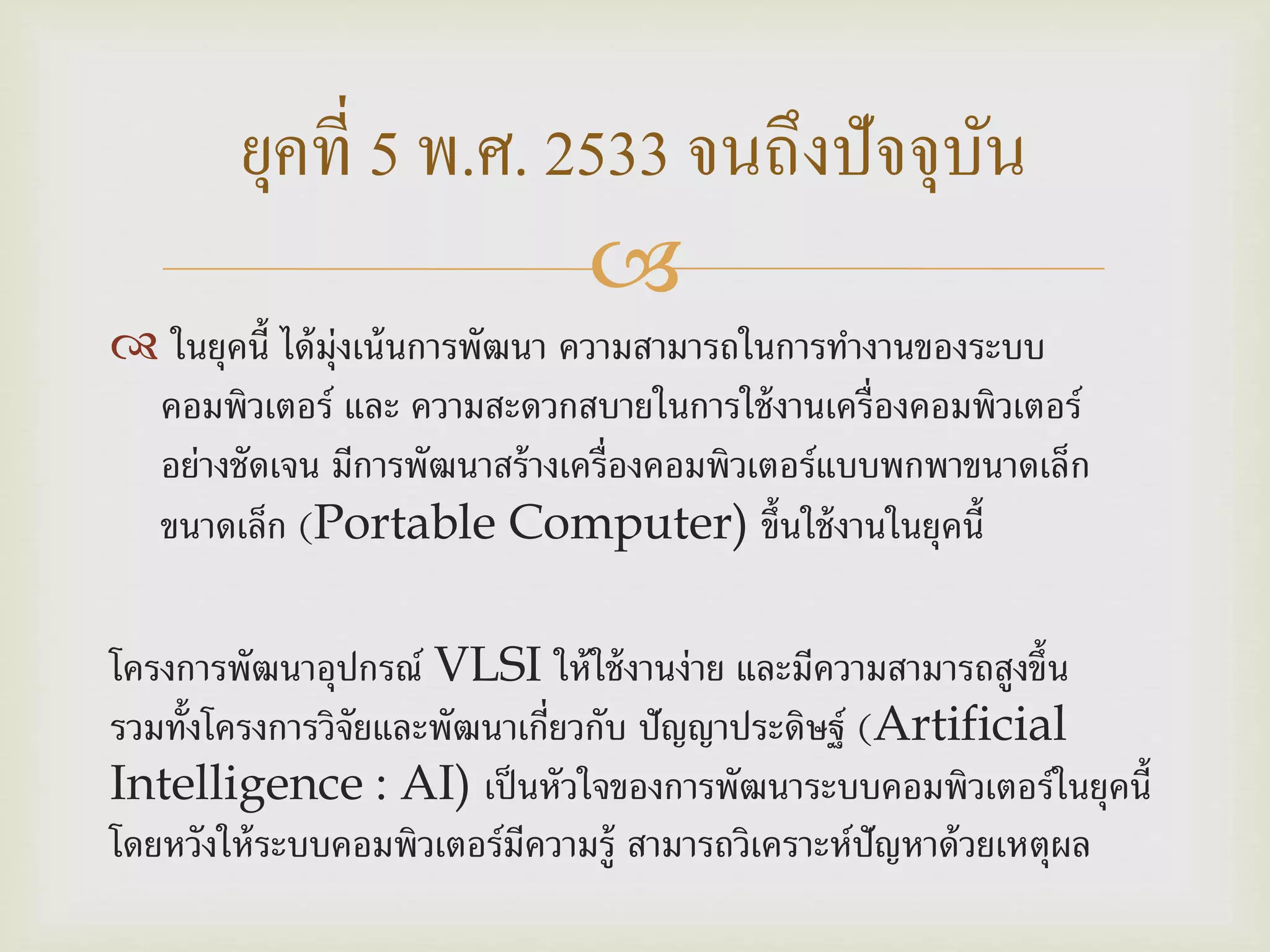 
 ในยุคนี้ ได้มุ่งเน้นการพัฒนา ความสามารถในการทางานของระบบ
คอมพิวเตอร์ และ ความสะดวกสบายในการใช้งานเครื่องคอมพิวเตอร์
อย่างชัดเจน มีการพัฒนาสร้างเครื่องคอมพิวเตอร์แบบพกพาขนาดเล็ก
ขนาดเล็ก (Portable Computer) ขึ้นใช้งานในยุคนี้
โครงการพัฒนาอุปกรณ์ VLSI ให้ใช้งานง่าย และมีความสามารถสูงขึ้น
รวมทั้งโครงการวิจัยและพัฒนาเกี่ยวกับ ปัญญาประดิษฐ์ (Artificial
Intelligence : AI) เป็นหัวใจของการพัฒนาระบบคอมพิวเตอร์ในยุคนี้
โดยหวังให้ระบบคอมพิวเตอร์มีความรู้ สามารถวิเคราะห์ปัญหาด้วยเหตุผล
ยุคที่ 5 พ.ศ. 2533 จนถึงปัจจุบัน
 