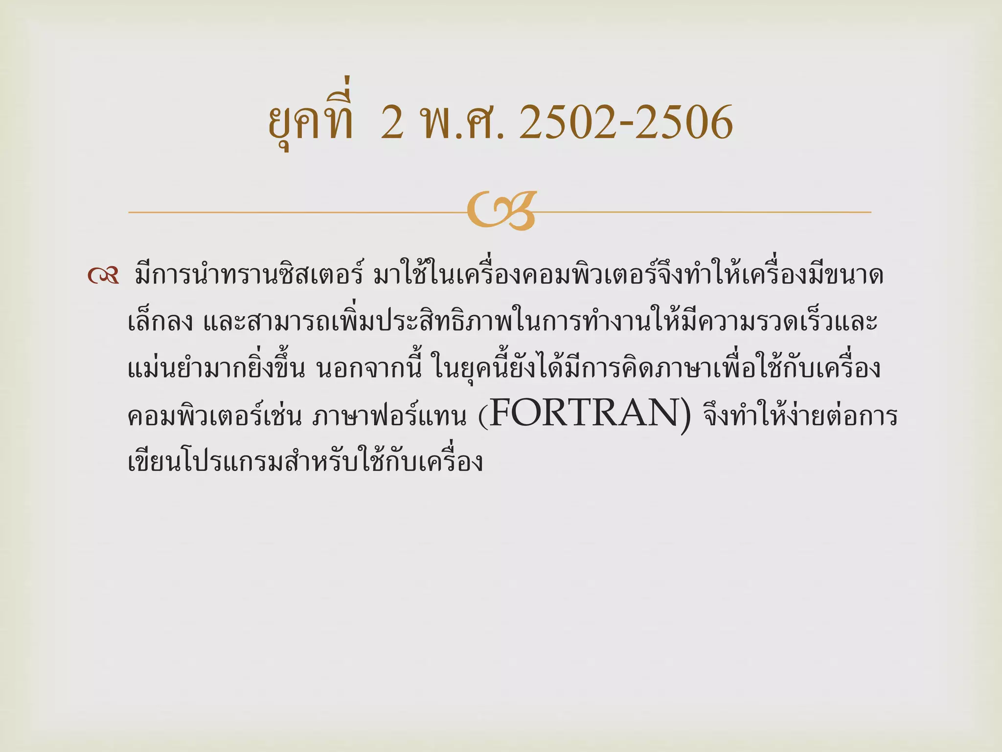 
 มีการนาทรานซิสเตอร์ มาใช้ในเครื่องคอมพิวเตอร์จึงทาให้เครื่องมีขนาด
เล็กลง และสามารถเพิ่มประสิทธิภาพในการทางานให้มีความรวดเร็วและ
แม่นยามากยิ่งขึ้น นอกจากนี้ ในยุคนี้ยังได้มีการคิดภาษาเพื่อใช้กับเครื่อง
คอมพิวเตอร์เช่น ภาษาฟอร์แทน (FORTRAN) จึงทาให้ง่ายต่อการ
เขียนโปรแกรมสาหรับใช้กับเครื่อง
ยุคที่ 2 พ.ศ. 2502-2506
 