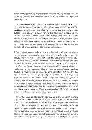 αυτήν, επιστρεμμένας εις τας καθέδρας* τους τας σεμνάς Μούσας, από τας
οποίας η τυραννία των Τούρκων τόσον και τόσον καιρόν τας εκρατούσε
διωγμένας. […])
Β απόσπασμα (Εγώ εφοβόμουν μεγάλως όλα εκείνα τα κακά, που
ημπορούν να συνέβουν εις μίαν υπανδρευμένην, αλλά περισσότερον από όλα
εφοβόμουν μεγάλως μην είχε τύχει να πάρω κανένα από εκείνους τους
άνδρας, οπού θέλουν να έχουν την γυναίκα τους ωσάν σκλάβα, και την
νομίζουν διά κακήν, οπόταν αυτή ωσάν σκλάβα δεν θέλει να φέρεται.
Βλέποντας τέλος πάντων και τον αδελφόν μου τοιούτης λογής ενάντιον εις την
γνώμην οπού είχα διά το μοναστήρι, εκοινολόγησα*, τόσον εις αυτόν ωσάν και
εις τον θείον μου, τον στοχασμόν οπού μου ήλθε διά να υπάγω να ησυχάσω
εις εκείνο το μετόχι* μας, οπού εδώ επάνω ήδη εμελέτησα*.
Τούτο το πράγμα εφάνη απαίσιον και εις τους δύο, όθεν εγώ τότε ευρέθηκα εις
την μεγαλυτέραν στενοχωρίαν, οπού δύναται να ευρεθεί άνθρωπος εις τον
κόσμον. Όχι να υπάγω να ησυχάσω* –διατί δεν ηθέλησαν οι συγγενείς μου–
όχι να υπανδρευθώ –διατί εγώ δεν ήθελα– έπρεπε λοιπόν να μείνω διά παντός
εις το σπίτι. Διά παντός εις το σπίτι! Α! τούτος ο στοχασμός με έκαμνε να
τρομάζω· εγώ έβλεπα καλά πως τούτο το σπίτι εξ αποφάσεως ήθελε μου
προξενήσει γλήγορον και κακόν θάνατον. Μέρα και νύκτα κλεισμένη, χωρίς να
δύναμαι να πηγαίνω μήτε εις εκκλησίαν, μήτε ειςπεριδιάβασιν*, χωρίς να έχω
την παραμικράν ξεφάντωσιν, χωρίς να έχω πλέον ελπίδα διά να αλλάξω ζωήν,
χωρίς να ακούω άλλην ομιλίαν παρά εκείνην του πατρός μου (επειδή ο
αδελφός μου και ο θείος μου ή ολίγον ή τίποτε* συνομιλούσαν μαζί με εμάς
τες γυναίκες), ο οποίος άλλο δεν έκανε, παρά να λέγει τα πλέον δυστυχισμένα
και μελαγχολικά λόγια οπού ποτέ να ειπώθησαν, ήσαν όλα πράγματα, οπού
μου έδιναν μίαν μεγαλοτάτην θλίψιν και στενοχωρίαν, πάθη οπού γλήγορα εξ
αποφάσεως* έμελλε να με γκρεμνίσουν εις το μνήμα.
Τι λοιπόν, έλεγα με τον εαυτόν μου, έχω να αποθάνω, και ν' αποθάνω
χωρίς να κάμω καλόν; Χωρίς να εκπληρώσω εκείνο το τέλος*, διά το οποίον
βάνει ο θεός τον άνθρωπον εις τον κόσμον; Δυστυχισμένη Ελίζα! Πού είναι
τώρα εκείνη η ευτυχεστάτη και ενάρετη ζωή, την οποίαν επήγαινες
προφθάνοντας με του νοός σου τα μάτια; Και σεις, μαύρα μου συγγράμματα*,
που σας αγαπούσα και ήθελα το καλόν σας –ό,τι λογής μία αγαπητή μητέρα το
θέλει εις τα τέκνα της– έχετε, κλεισμένα εδώ μέσα που σας έχω, να χορτάσετε
την κοιλίαν των σαράκων*, ή έχει κανένα καιρόν ο αδελφός μου να σας
 