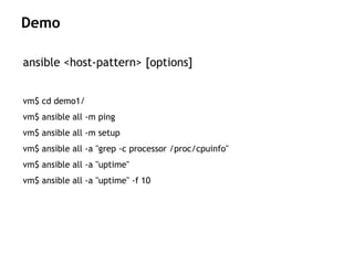 ansible <host-pattern> [options]
vm$ cd demo1/
vm$ ansible all -m ping
vm$ ansible all -m setup
vm$ ansible all -a "grep -c processor /proc/cpuinfo"
vm$ ansible all -a "uptime"
vm$ ansible all -a "uptime" -f 10
Demo
 