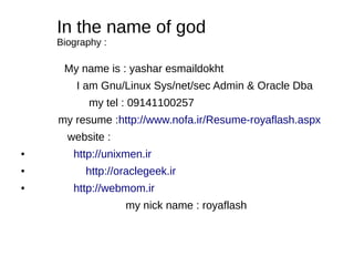 In the name of god
Biography :
My name is : yashar esmaildokht
I am Gnu/Linux Sys/net/sec Admin & Oracle Dba
my tel : 09141100257
my resume :http://www.nofa.ir/Resume-royaflash.aspx
website :
● http://unixmen.ir
● http://oraclegeek.ir
● http://webmom.ir
my nick name : royaflash
 
