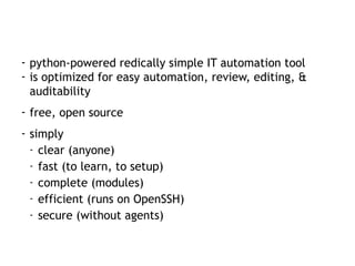 - python-powered redically simple IT automation tool
- is optimized for easy automation, review, editing, &
auditability
- free, open source
- simply
- clear (anyone)
- fast (to learn, to setup)
- complete (modules)
- efficient (runs on OpenSSH)
- secure (without agents)
 