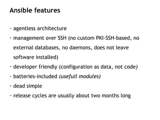 - agentless architecture
- management over SSH (no custom PKI-SSH-based, no
external databases, no daemons, does not leave
software installed)
- developer friendly (configuration as data, not code)
- batteries-included (usefull modules)
- dead simple
- release cycles are usually about two months long
Ansible features
 