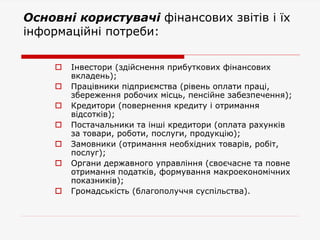 Основні користувачі фінансових звітів і їх
інформаційні потреби:
 Інвестори (здійснення прибуткових фінансових
вкладень);
 Працівники підприємства (рівень оплати праці,
збереження робочих місць, пенсійне забезпечення);
 Кредитори (повернення кредиту і отримання
відсотків);
 Постачальники та інші кредитори (оплата рахунків
за товари, роботи, послуги, продукцію);
 Замовники (отримання необхідних товарів, робіт,
послуг);
 Органи державного управління (своєчасне та повне
отримання податків, формування макроекономічних
показників);
 Громадськість (благополуччя суспільства).
 